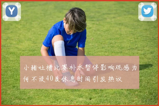 小猪吐槽比赛补水暂停影响观感为何不设40度休息时间引发热议