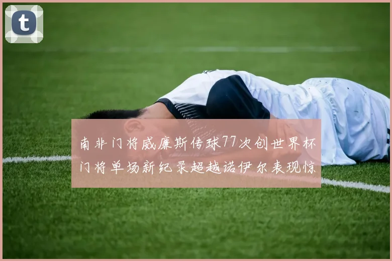南非门将威廉斯传球77次创世界杯门将单场新纪录超越诺伊尔表现惊艳