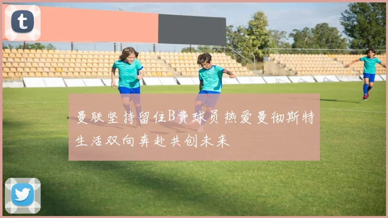 曼联坚持留住B费球员热爱曼彻斯特生活双向奔赴共创未来