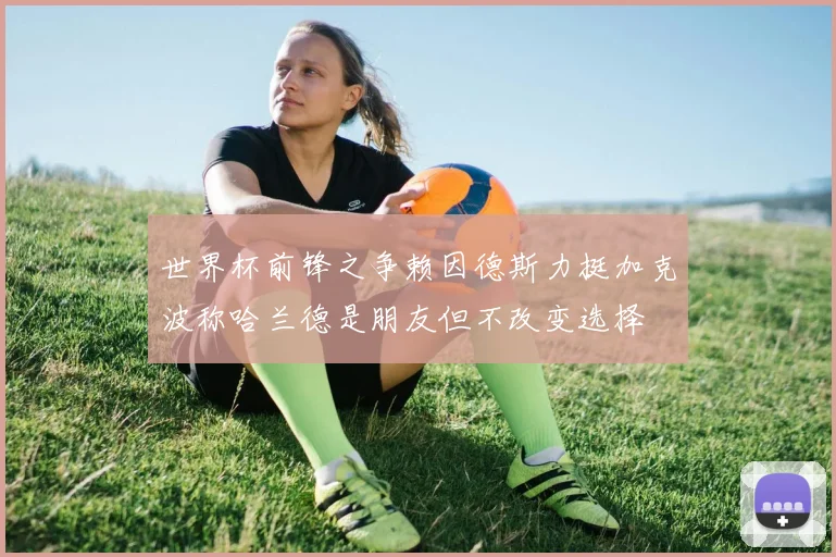 世界杯前锋之争赖因德斯力挺加克波称哈兰德是朋友但不改变选择