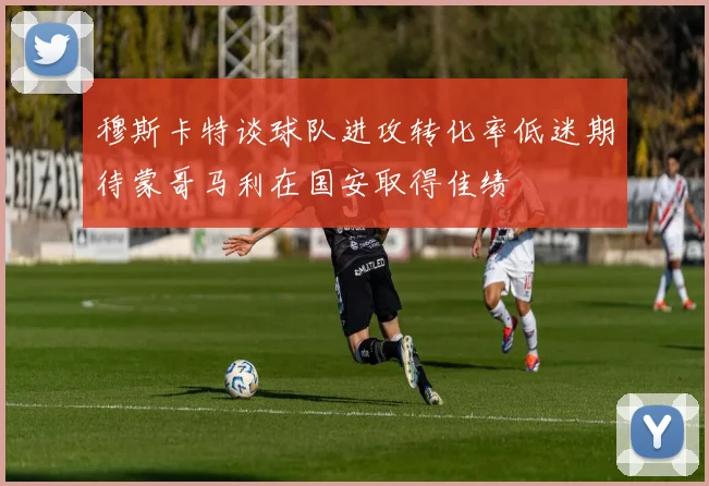 穆斯卡特谈球队进攻转化率低迷期待蒙哥马利在国安取得佳绩