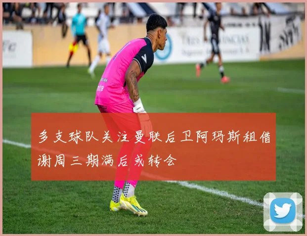 多支球队关注曼联后卫阿玛斯租借谢周三期满后或转会