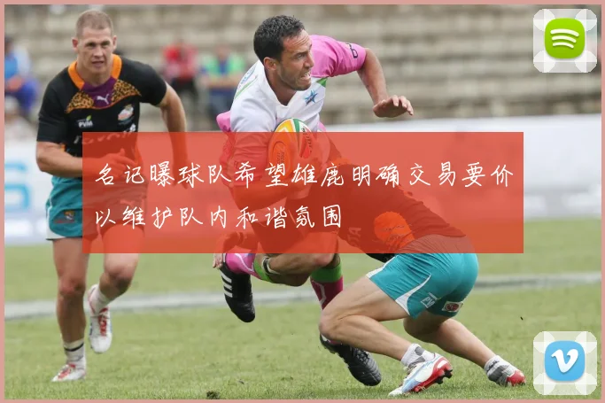 名记曝球队希望雄鹿明确交易要价以维护队内和谐氛围