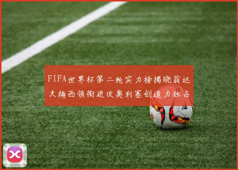 FIFA世界杯第二轮实力榜揭晓翁达夫梅西领衔进攻奥利塞创造力独占鳌头