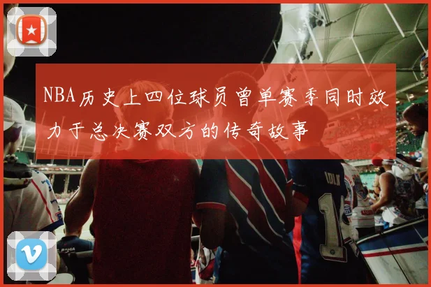 NBA历史上四位球员曾单赛季同时效力于总决赛双方的传奇故事
