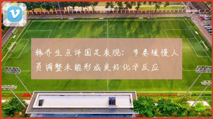 韩乔生点评国足表现：节奏缓慢人员调整未能形成良好化学反应