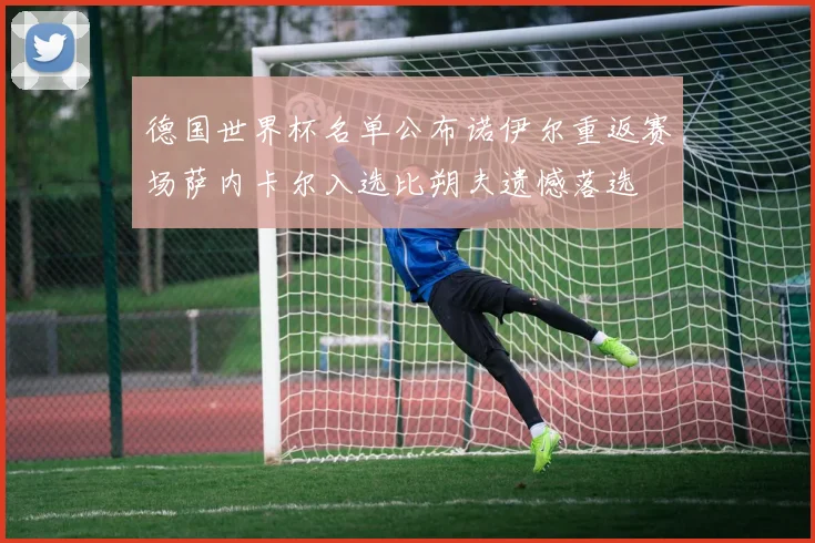 德国世界杯名单公布诺伊尔重返赛场萨内卡尔入选比朔夫遗憾落选