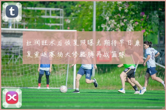 杜润旺术后恢复照曝光期待早日康复重返赛场大修胳膊再战篮球