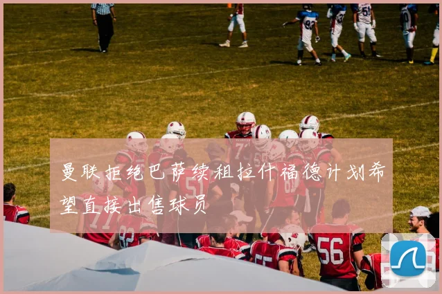曼联拒绝巴萨续租拉什福德计划希望直接出售球员