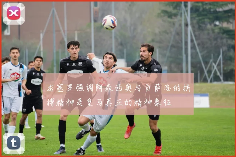 龙塞罗强调阿森西奥与贡萨洛的拼搏精神是皇马真正的精神象征