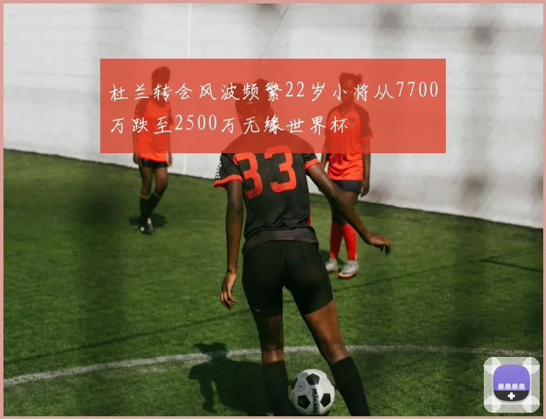 杜兰转会风波频繁22岁小将从7700万跌至2500万无缘世界杯