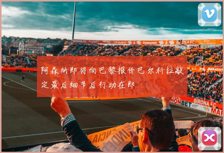 阿森纳即将向巴黎报价巴尔科拉敲定最后细节后行动在即
