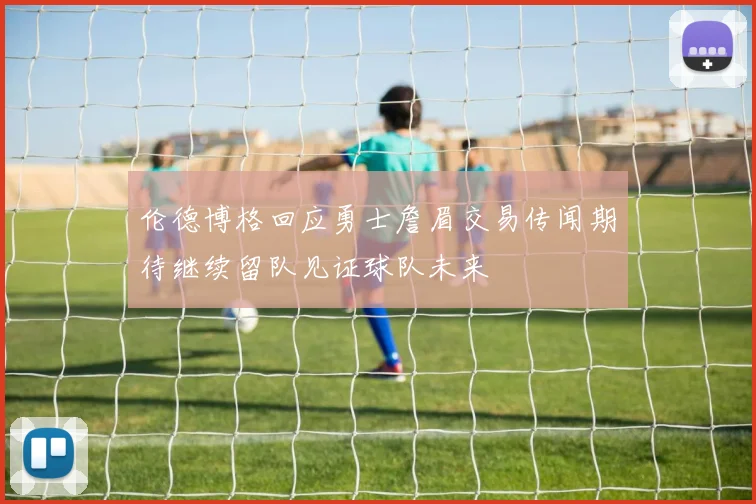 伦德博格回应勇士詹眉交易传闻期待继续留队见证球队未来