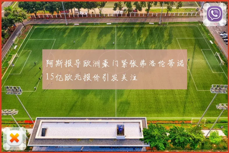阿斯报导欧洲豪门紧张弗洛伦蒂诺15亿欧元报价引发关注