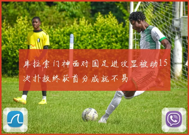 库拉索门神面对国足进攻显被动15次扑救终获首分成就不易