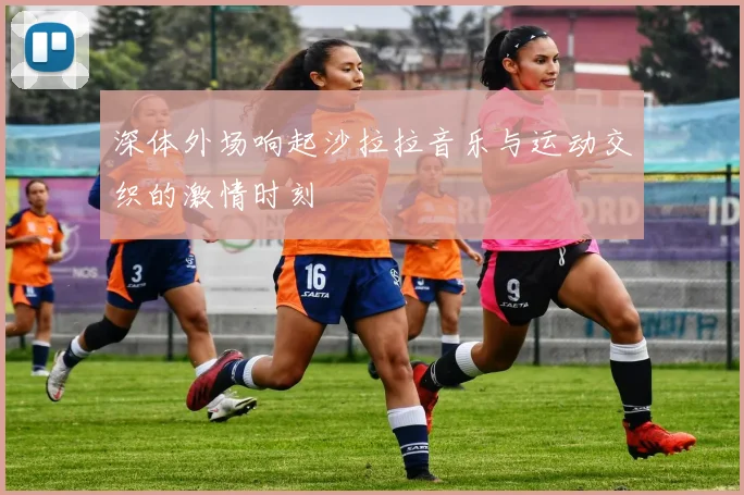 深体外场响起沙拉拉音乐与运动交织的激情时刻