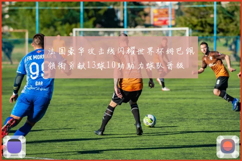 法国豪华攻击线闪耀世界杯姆巴佩领衔贡献13球10助助力球队晋级