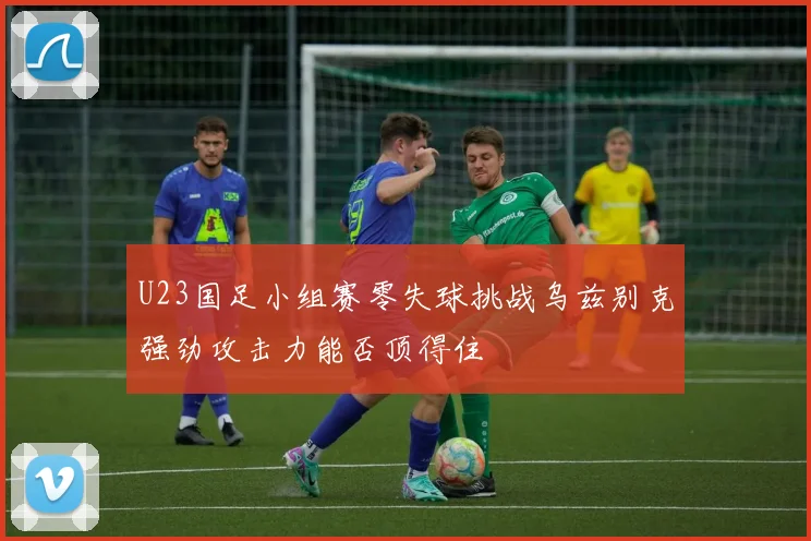 U23国足小组赛零失球挑战乌兹别克强劲攻击力能否顶得住
