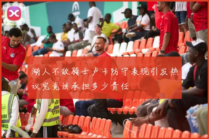 湖人不敌骑士卢卡防守表现引发热议究竟该承担多少责任