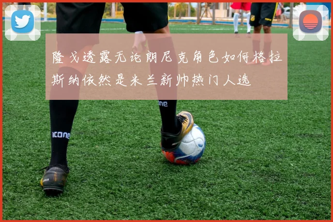 隆戈透露无论朗尼克角色如何格拉斯纳依然是米兰新帅热门人选