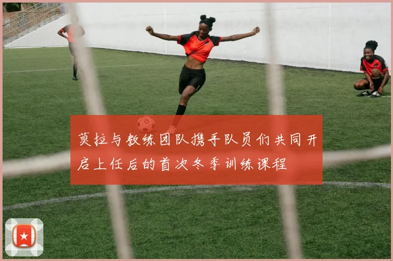 莫拉与教练团队携手队员们共同开启上任后的首次冬季训练课程
