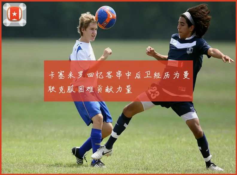 卡塞米罗回忆客串中后卫经历为曼联克服困难贡献力量