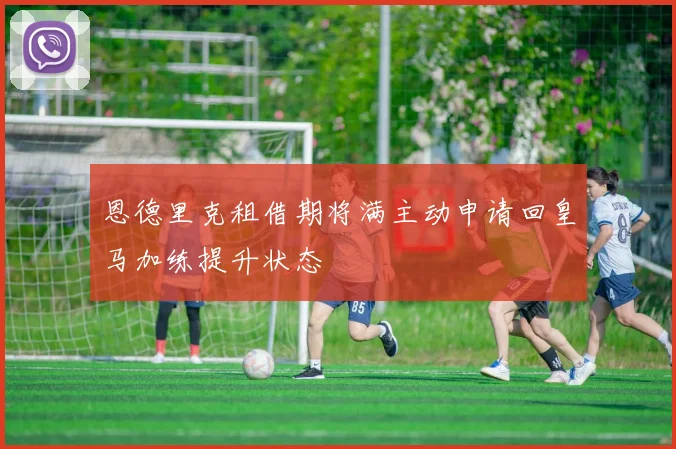 恩德里克租借期将满主动申请回皇马加练提升状态