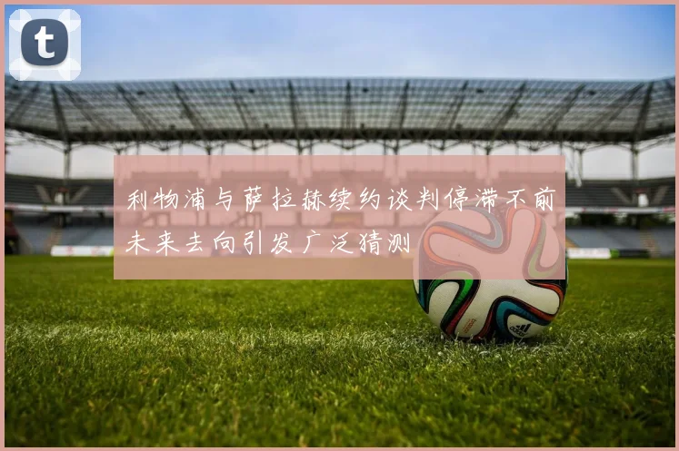 利物浦与萨拉赫续约谈判停滞不前未来去向引发广泛猜测