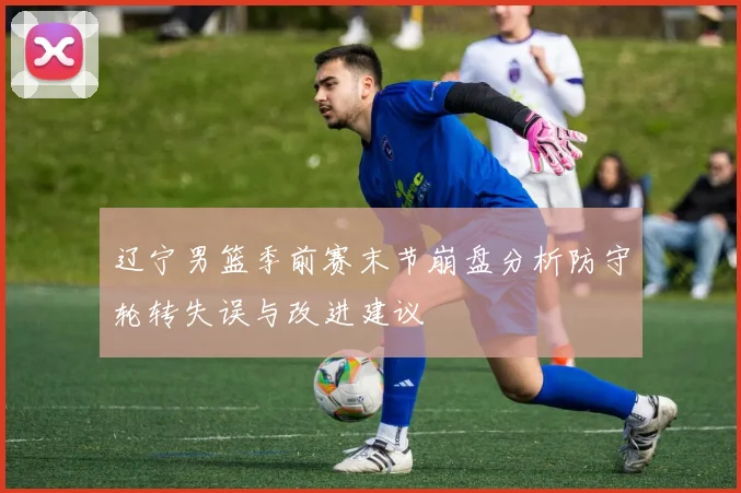 辽宁男篮季前赛末节崩盘分析防守轮转失误与改进建议