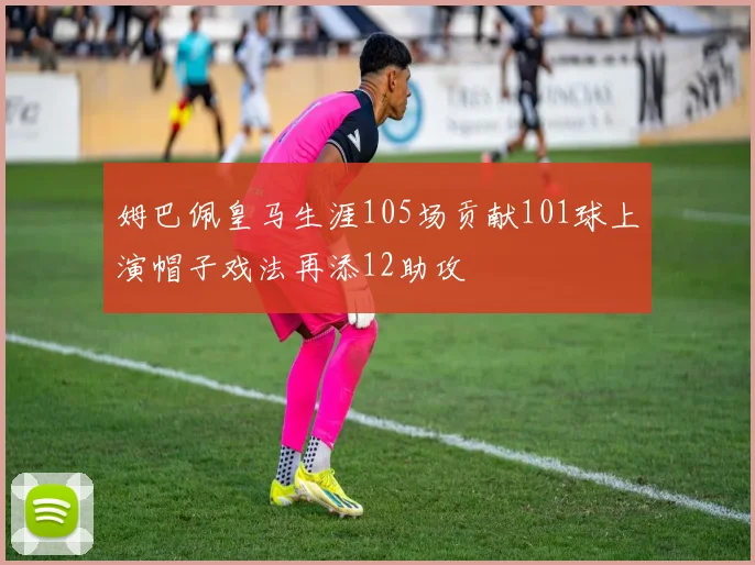 姆巴佩皇马生涯105场贡献101球上演帽子戏法再添12助攻